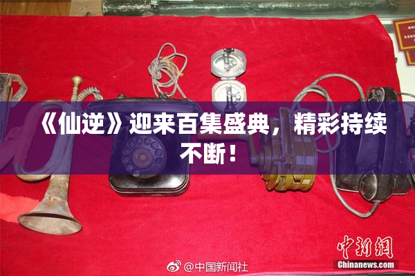 《仙逆》迎来百集盛典，精彩持续不断！