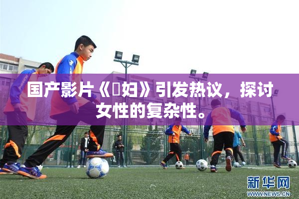 国产影片《婬妇》引发热议，探讨女性的复杂性。
