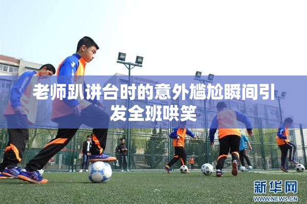 老师趴讲台时的意外尴尬瞬间引发全班哄笑