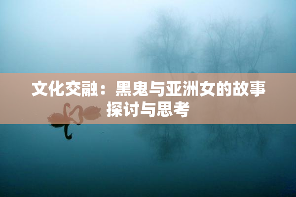 文化交融：黑鬼与亚洲女的故事探讨与思考