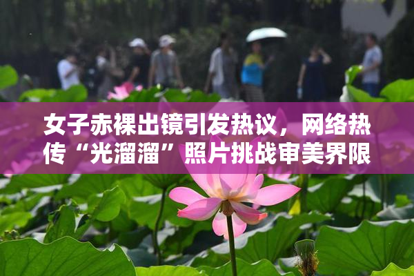 女子赤裸出镜引发热议，网络热传“光溜溜”照片挑战审美界限