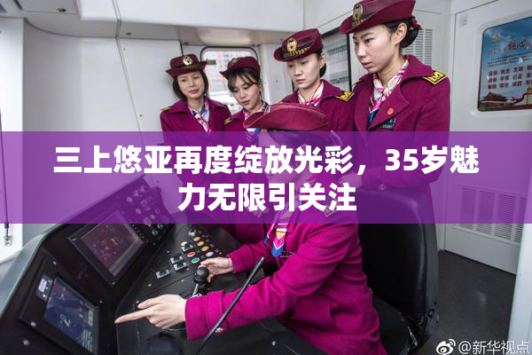 三上悠亚再度绽放光彩，35岁魅力无限引关注