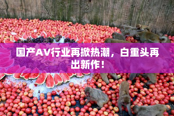 国产AV行业再掀热潮，白重头再出新作！
