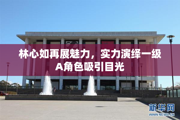 林心如再展魅力，实力演绎一级A角色吸引目光