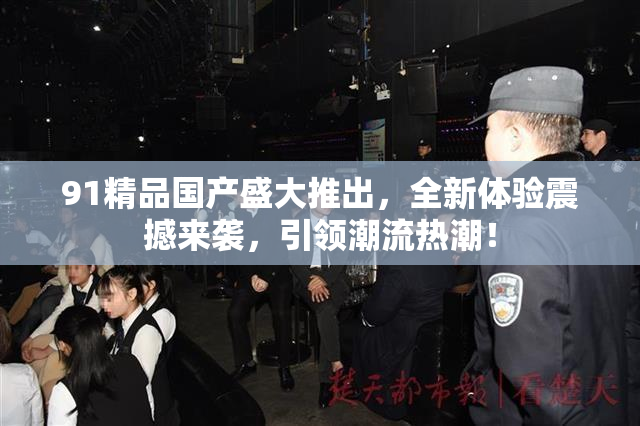 91精品国产盛大推出，全新体验震撼来袭，引领潮流热潮！