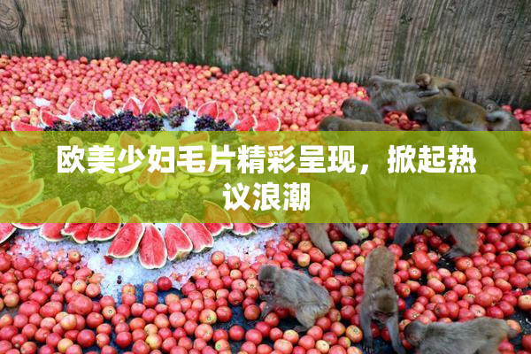 欧美少妇毛片精彩呈现，掀起热议浪潮