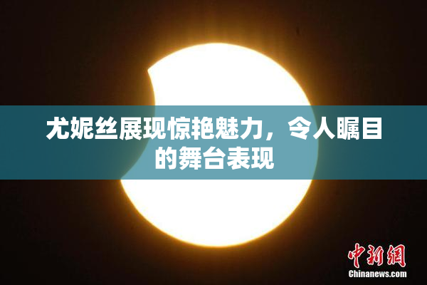 尤妮丝展现惊艳魅力，令人瞩目的舞台表现