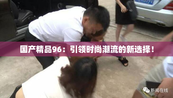 国产精品96：引领时尚潮流的新选择！