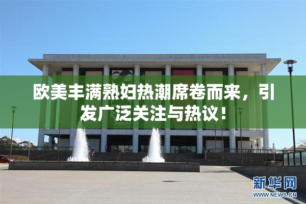 欧美丰满熟妇热潮席卷而来，引发广泛关注与热议！