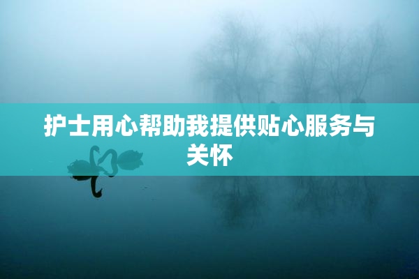 护士用心帮助我提供贴心服务与关怀