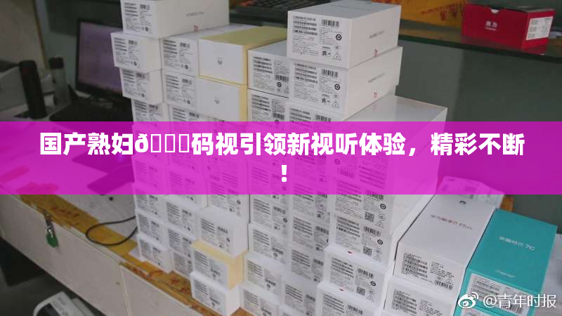 国产熟妇🈚码视引领新视听体验，精彩不断！