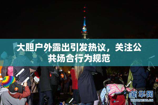 大胆户外露出引发热议，关注公共场合行为规范