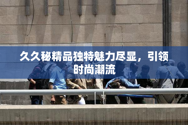久久秘精品独特魅力尽显，引领时尚潮流