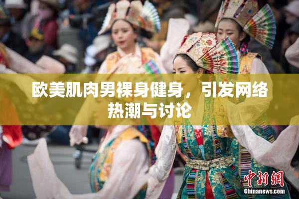 欧美肌肉男裸身健身，引发网络热潮与讨论