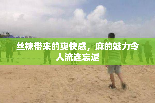 丝袜带来的爽快感，麻的魅力令人流连忘返