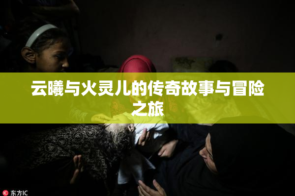 云曦与火灵儿的传奇故事与冒险之旅