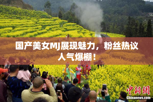 国产美女MJ展现魅力，粉丝热议人气爆棚！