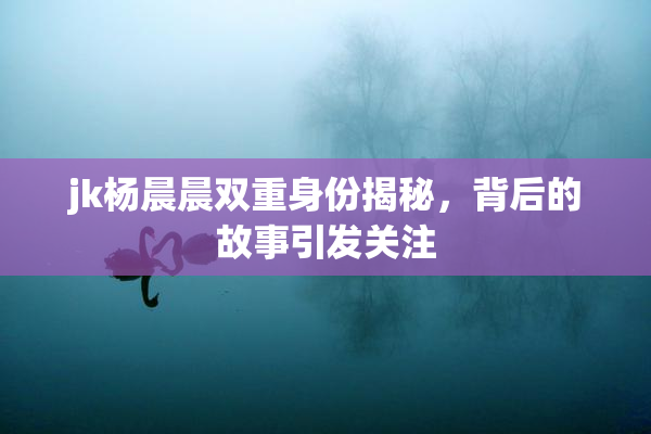 jk杨晨晨双重身份揭秘，背后的故事引发关注