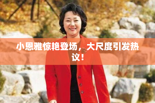 小恩雅惊艳登场，大尺度引发热议！