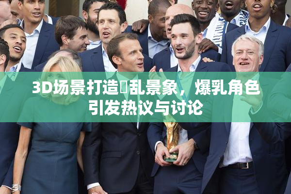 3D场景打造婬乱景象，爆乳角色引发热议与讨论