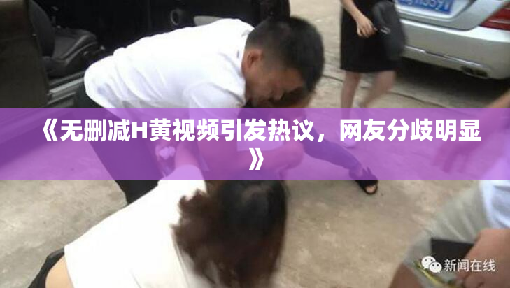 《无删减H黄视频引发热议，网友分歧明显》