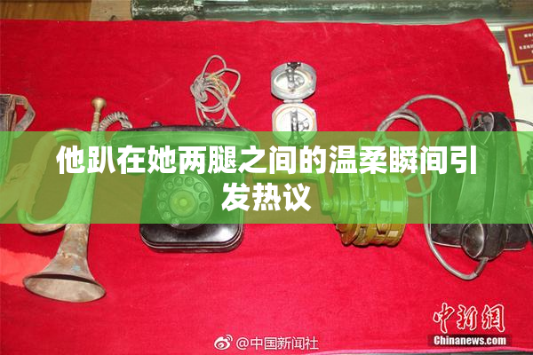 他趴在她两腿之间的温柔瞬间引发热议