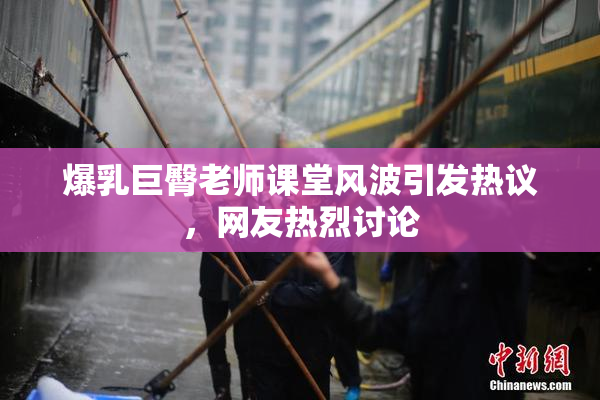 爆乳巨臀老师课堂风波引发热议，网友热烈讨论