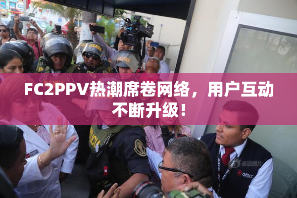 FC2PPV热潮席卷网络，用户互动不断升级！