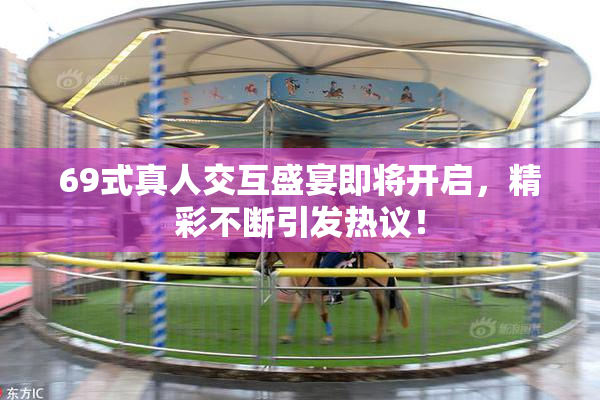 69式真人交互盛宴即将开启，精彩不断引发热议！