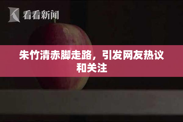朱竹清赤脚走路，引发网友热议和关注