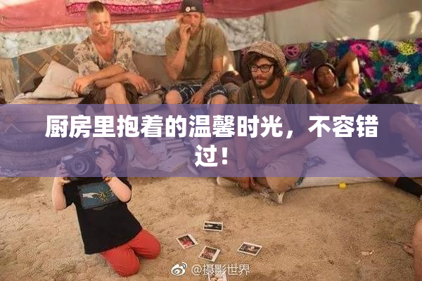 厨房里抱着的温馨时光，不容错过！