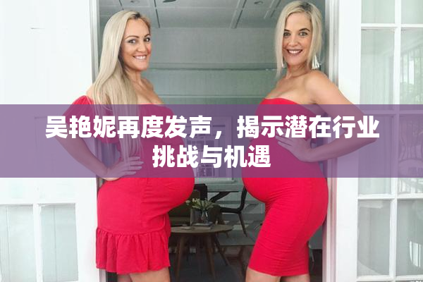 吴艳妮再度发声，揭示潜在行业挑战与机遇