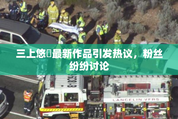 三上悠亜最新作品引发热议，粉丝纷纷讨论