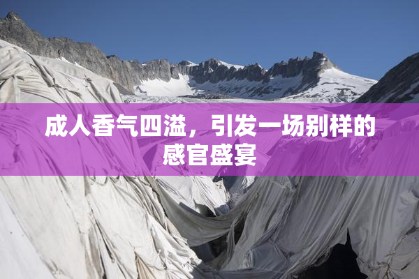 成人香气四溢，引发一场别样的感官盛宴