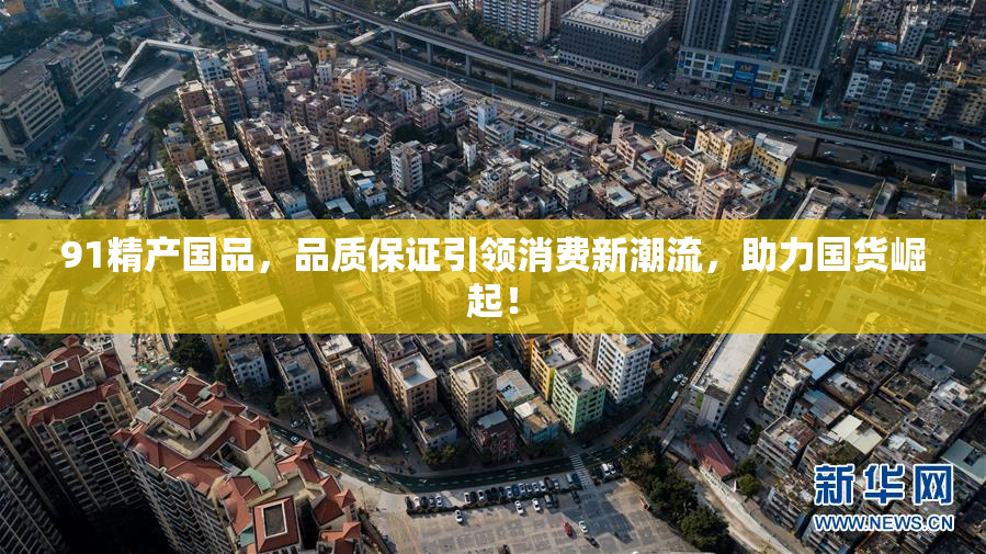 91精产国品，品质保证引领消费新潮流，助力国货崛起！