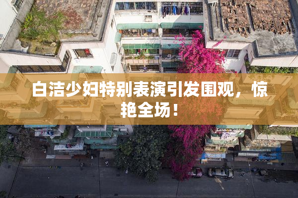 白洁少妇特别表演引发围观，惊艳全场！
