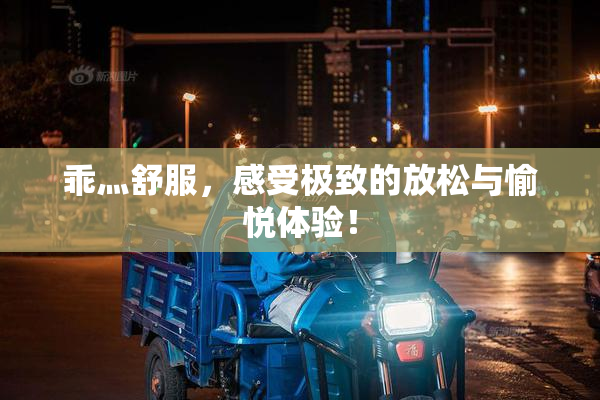 乖灬舒服，感受极致的放松与愉悦体验！