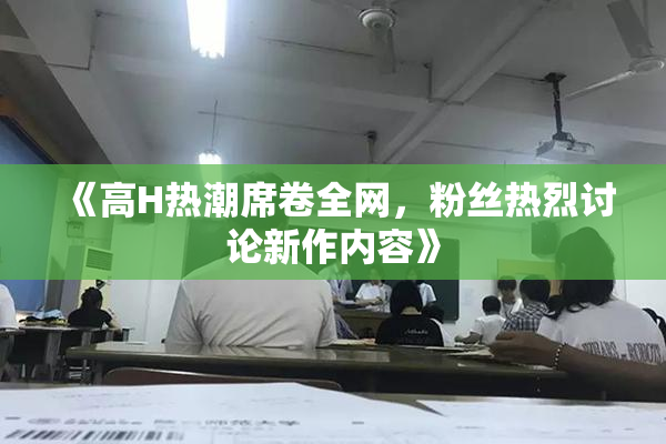 《高H热潮席卷全网，粉丝热烈讨论新作内容》