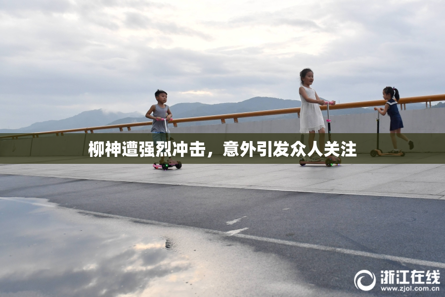 柳神遭强烈冲击，意外引发众人关注