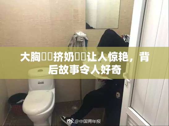 大胸❌‌挤奶❌‌让人惊艳，背后故事令人好奇