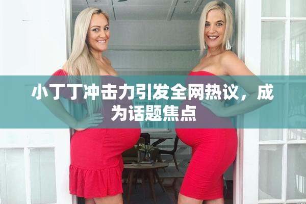 小丁丁冲击力引发全网热议，成为话题焦点
