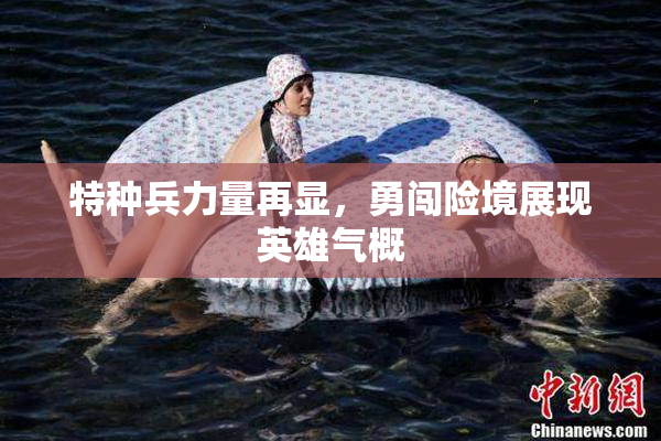 特种兵力量再显，勇闯险境展现英雄气概