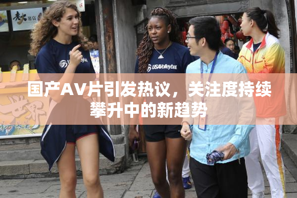 国产AV片引发热议，关注度持续攀升中的新趋势