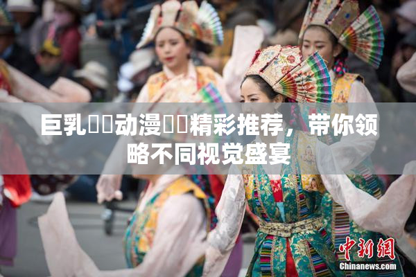 巨乳❌‌动漫❌‌精彩推荐，带你领略不同视觉盛宴