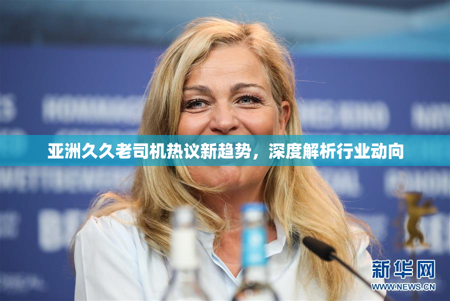 亚洲久久老司机热议新趋势，深度解析行业动向