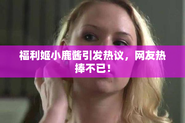 福利姬小鹿酱引发热议，网友热捧不已！