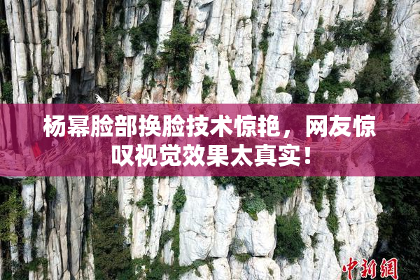 杨幂脸部换脸技术惊艳，网友惊叹视觉效果太真实！