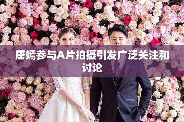 唐嫣参与A片拍摄引发广泛关注和讨论
