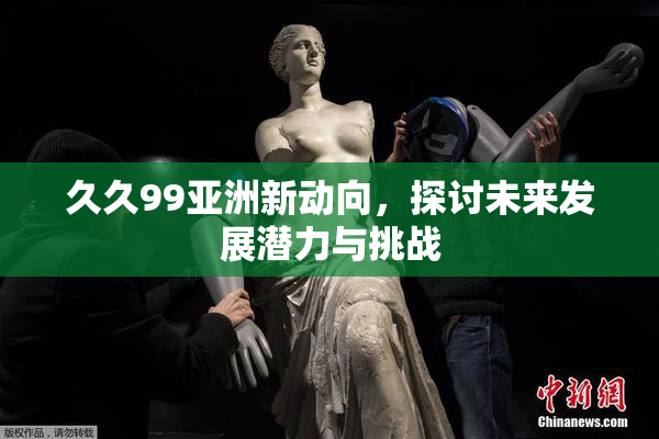 久久99亚洲新动向，探讨未来发展潜力与挑战