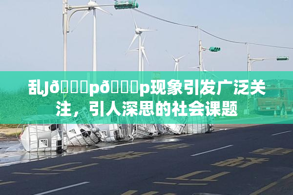 乱J🈚p🈚p现象引发广泛关注，引人深思的社会课题